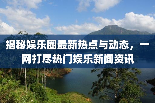 揭秘娱乐圈最新热点与动态，一网打尽热门娱乐新闻资讯
