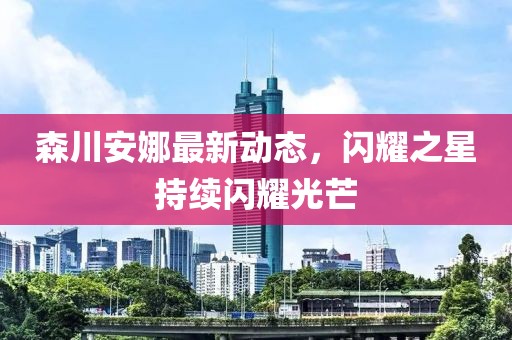 森川安娜最新动态，闪耀之星持续闪耀光芒
