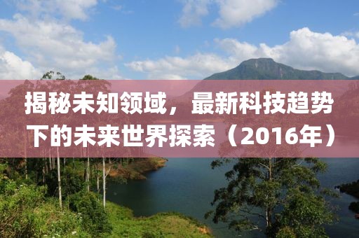 揭秘未知领域，最新科技趋势下的未来世界探索（2016年）