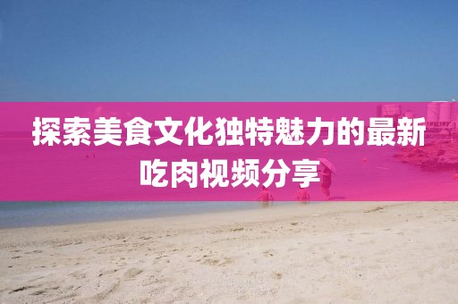 探索美食文化独特魅力的最新吃肉视频分享