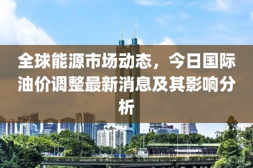 全球能源市场动态，今日国际油价调整最新消息及其影响分析