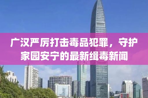 广汉严厉打击毒品犯罪，守护家园安宁的最新缉毒新闻