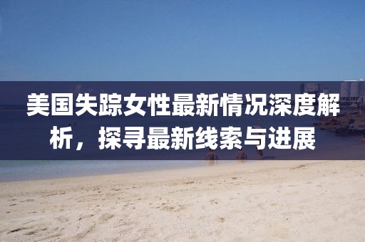 美国失踪女性最新情况深度解析，探寻最新线索与进展