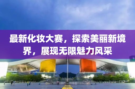 最新化妆大赛，探索美丽新境界，展现无限魅力风采