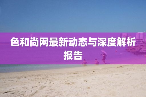 色和尚网最新动态与深度解析报告