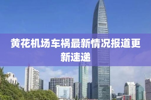 黄花机场车祸最新情况报道更新速递