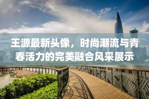 王源最新头像，时尚潮流与青春活力的完美融合风采展示