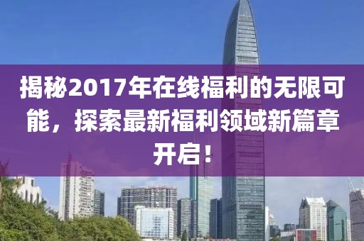 揭秘2017年在线福利的无限可能，探索最新福利领域新篇章开启！