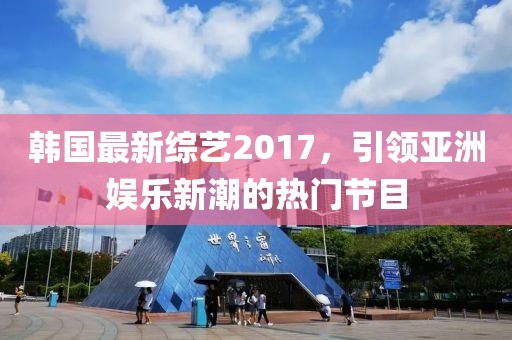 韩国最新综艺2017，引领亚洲娱乐新潮的热门节目