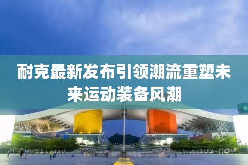 耐克最新发布引领潮流重塑未来运动装备风潮
