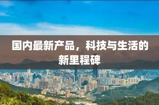 国内最新产品，科技与生活的新里程碑