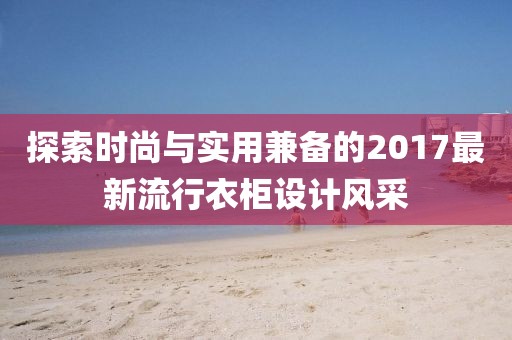 探索时尚与实用兼备的2017最新流行衣柜设计风采