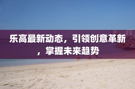 乐高最新动态，引领创意革新，掌握未来趋势