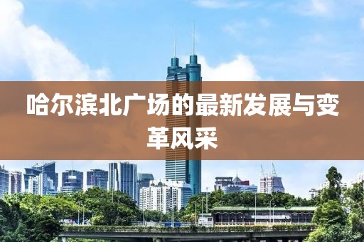 哈尔滨北广场的最新发展与变革风采