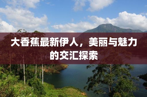 大香蕉最新伊人，美丽与魅力的交汇探索