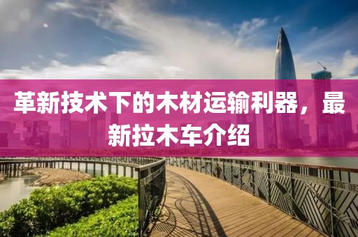 革新技术下的木材运输利器，最新拉木车介绍