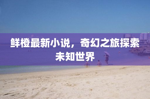 鲜橙最新小说，奇幻之旅探索未知世界