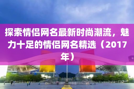 探索情侣网名最新时尚潮流，魅力十足的情侣网名精选（2017年）