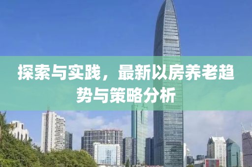 探索与实践，最新以房养老趋势与策略分析