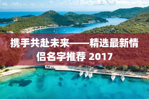 携手共赴未来——精选最新情侣名字推荐 2017