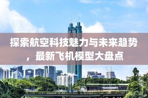 探索航空科技魅力与未来趋势，最新飞机模型大盘点