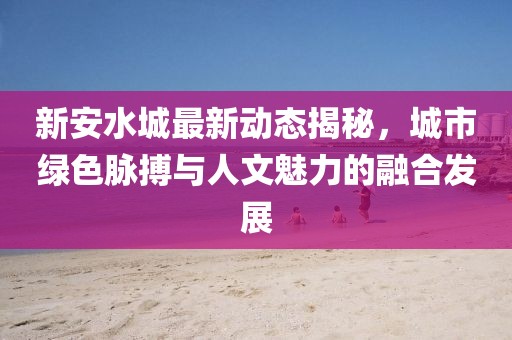 新安水城最新动态揭秘，城市绿色脉搏与人文魅力的融合发展