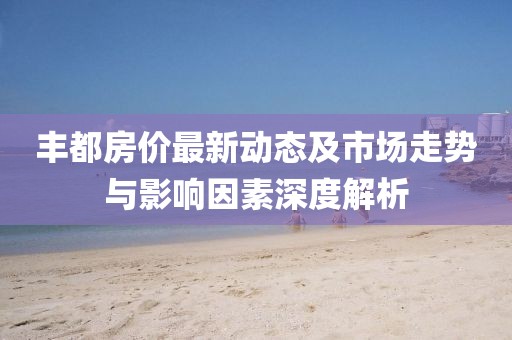丰都房价最新动态及市场走势与影响因素深度解析