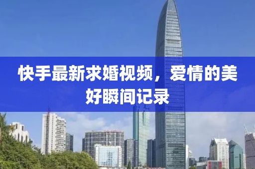 快手最新求婚视频，爱情的美好瞬间记录