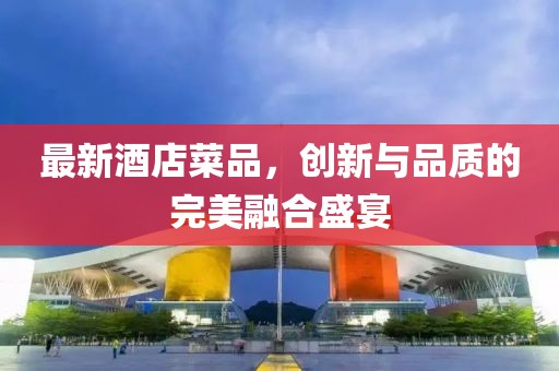 最新酒店菜品，创新与品质的完美融合盛宴