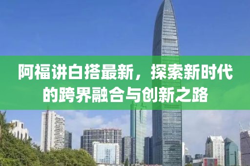 阿福讲白搭最新，探索新时代的跨界融合与创新之路