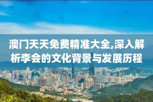 澳门天天免费精准大全,深入解析李会的文化背景与发展历程