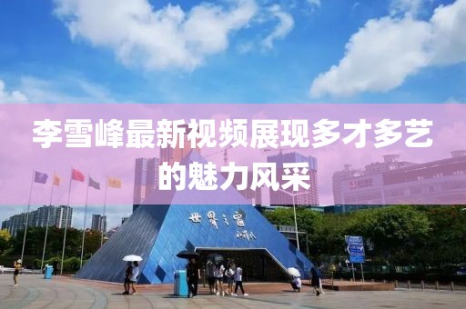 李雪峰最新视频展现多才多艺的魅力风采