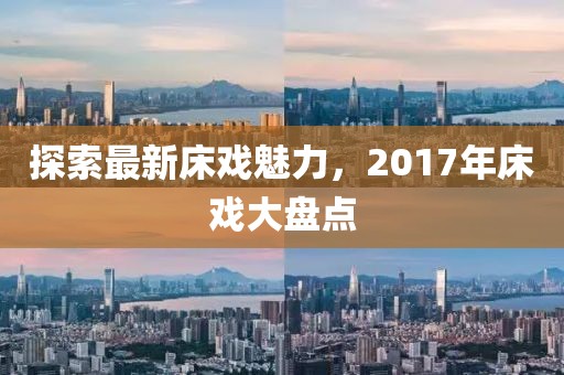 探索最新床戏魅力，2017年床戏大盘点