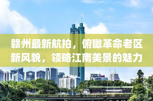 赣州最新航拍，俯瞰革命老区新风貌，领略江南美景的魅力