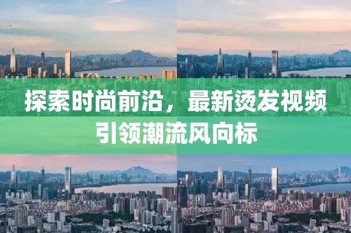 探索时尚前沿，最新烫发视频引领潮流风向标