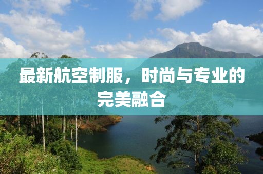 最新航空制服，时尚与专业的完美融合
