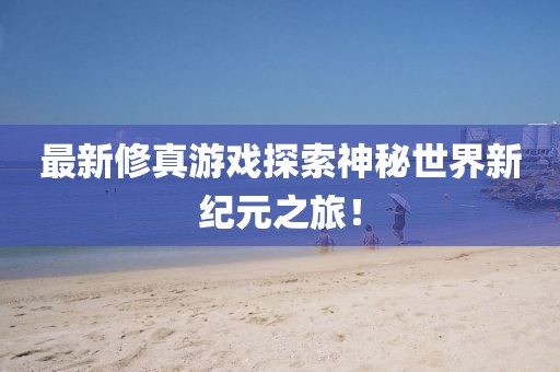 最新修真游戏探索神秘世界新纪元之旅！