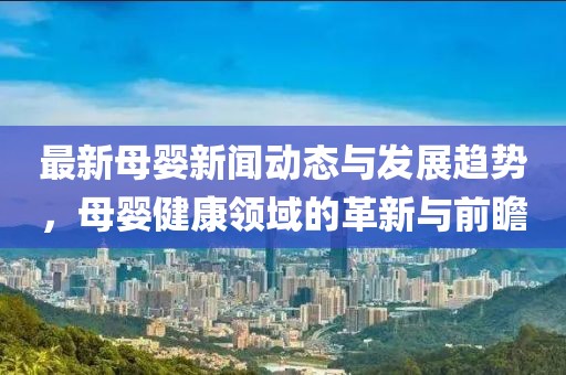 最新母婴新闻动态与发展趋势，母婴健康领域的革新与前瞻
