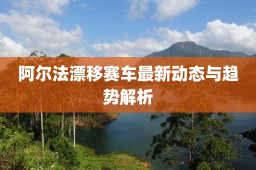 阿尔法漂移赛车最新动态与趋势解析