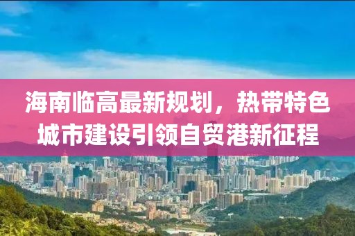 海南临高最新规划，热带特色城市建设引领自贸港新征程