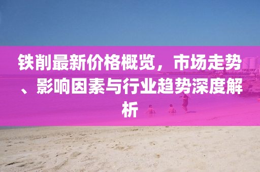 铁削最新价格概览，市场走势、影响因素与行业趋势深度解析