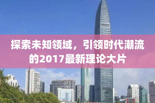 探索未知领域，引领时代潮流的2017最新理论大片