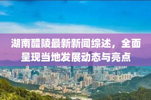 湖南醴陵最新新闻综述，全面呈现当地发展动态与亮点
