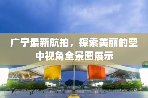 广宁最新航拍，探索美丽的空中视角全景图展示