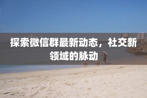 探索微信群最新动态，社交新领域的脉动
