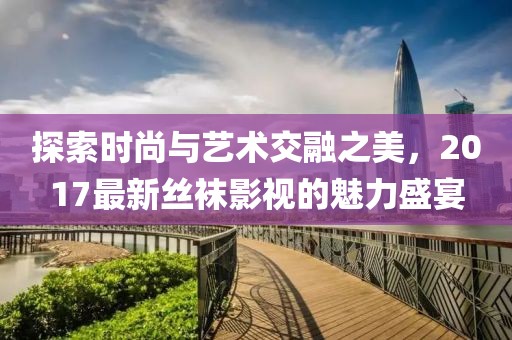 探索时尚与艺术交融之美，2017最新丝袜影视的魅力盛宴