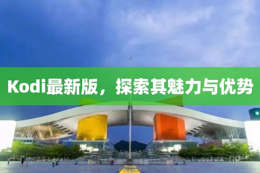 Kodi最新版，探索其魅力与优势