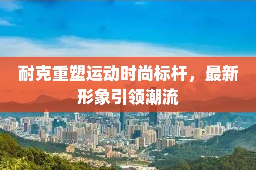 耐克重塑运动时尚标杆，最新形象引领潮流