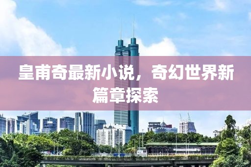 皇甫奇最新小说，奇幻世界新篇章探索