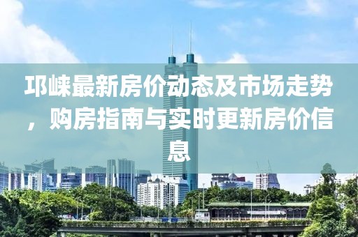 邛崃最新房价动态及市场走势，购房指南与实时更新房价信息